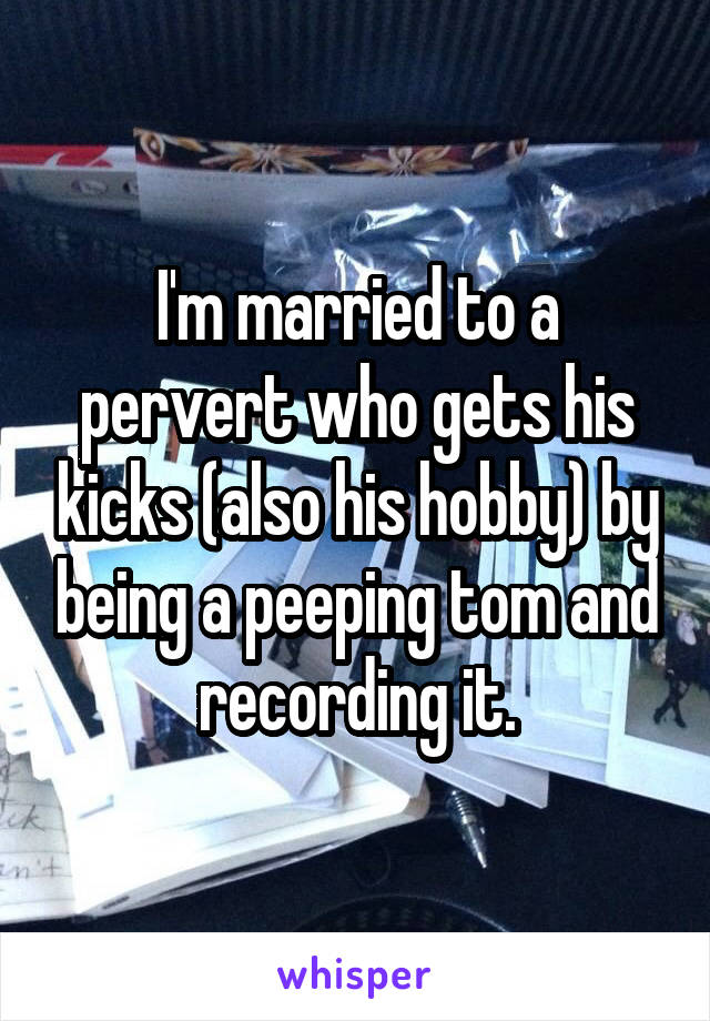 I'm married to a pervert who gets his kicks (also his hobby) by being a peeping tom and recording it.