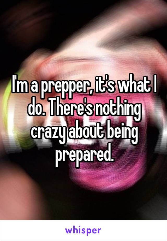 I'm a prepper, it's what I do. There's nothing crazy about being prepared.