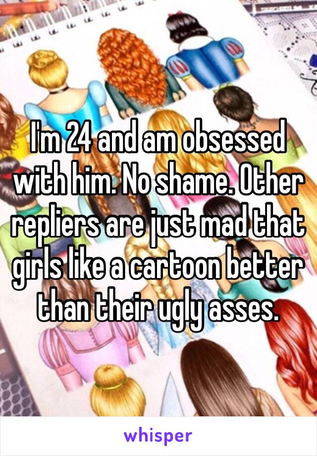 I'm 24 and am obsessed with him. No shame. Other repliers are just mad that girls like a cartoon better than their ugly asses.