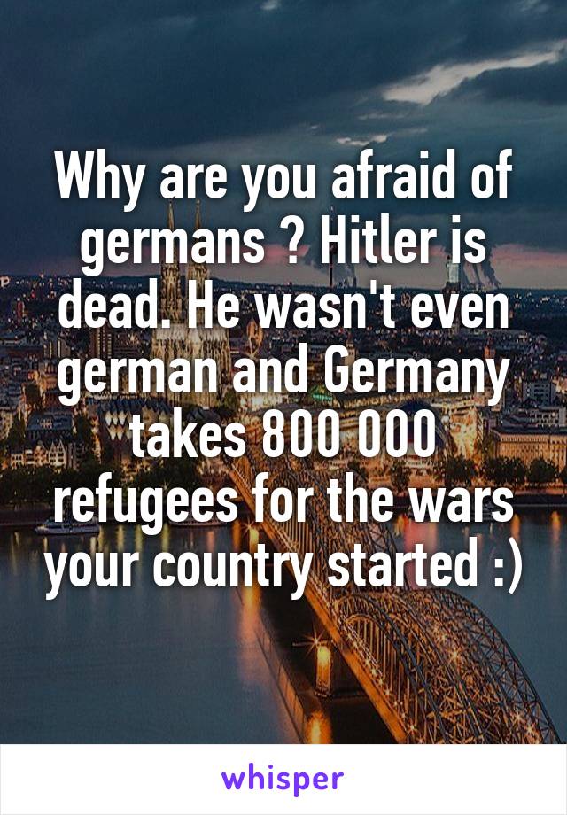 Why are you afraid of germans ? Hitler is dead. He wasn't even german and Germany takes 800 000 refugees for the wars your country started :)
