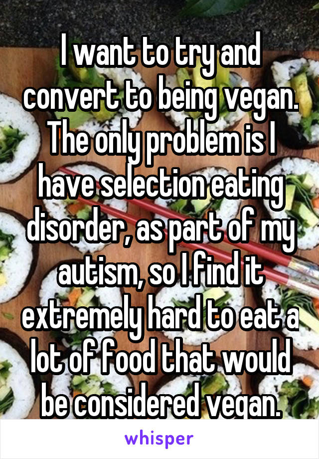 I want to try and convert to being vegan. The only problem is I have selection eating disorder, as part of my autism, so I find it extremely hard to eat a lot of food that would be considered vegan.