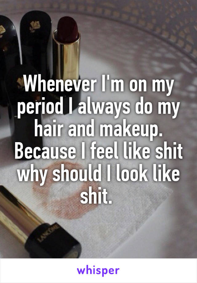 Whenever I'm on my period I always do my hair and makeup. Because I feel like shit why should I look like shit. 