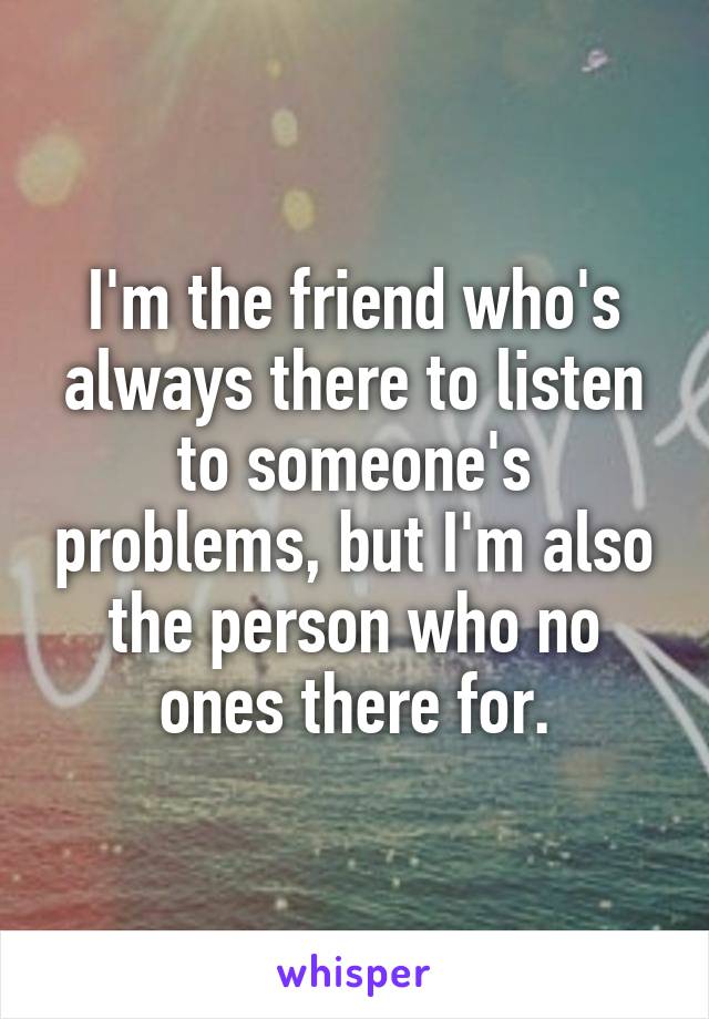 I'm the friend who's always there to listen to someone's problems, but I'm also the person who no ones there for.