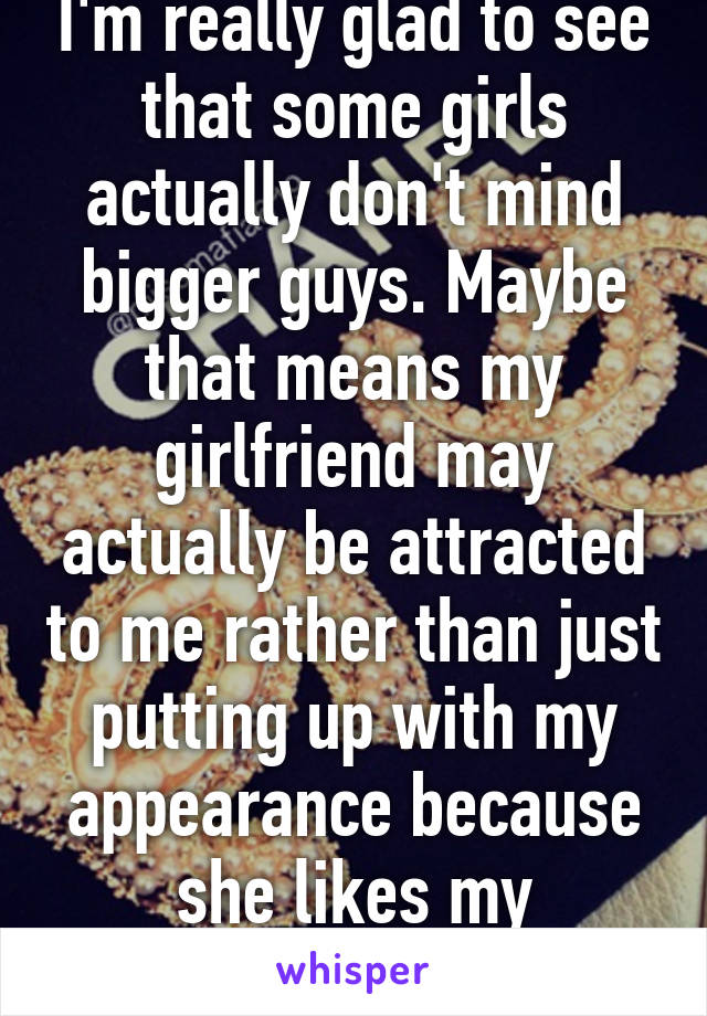 I'm really glad to see that some girls actually don't mind bigger guys. Maybe that means my girlfriend may actually be attracted to me rather than just putting up with my appearance because she likes my personality. 