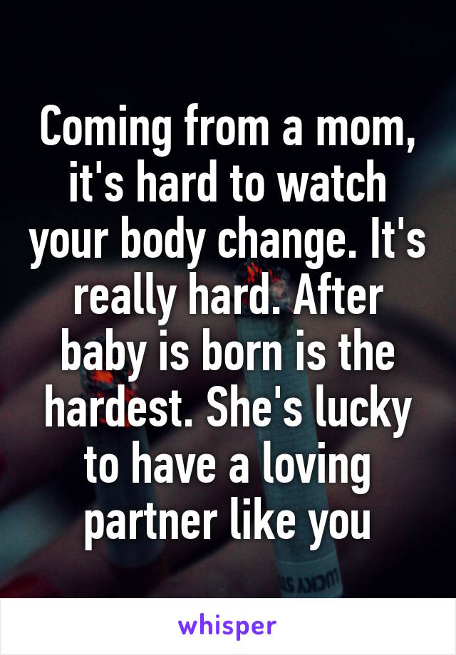 Coming from a mom, it's hard to watch your body change. It's really hard. After baby is born is the hardest. She's lucky to have a loving partner like you