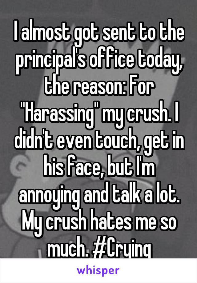 I almost got sent to the principal's office today, the reason: For "Harassing" my crush. I didn't even touch, get in his face, but I'm annoying and talk a lot. My crush hates me so much. #Crying