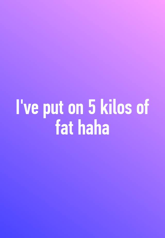 i-ve-put-on-5-kilos-of-fat-haha