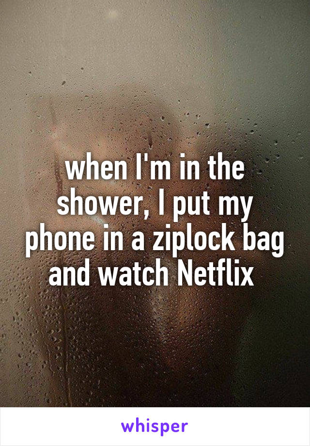 when I'm in the shower, I put my phone in a ziplock bag and watch Netflix 