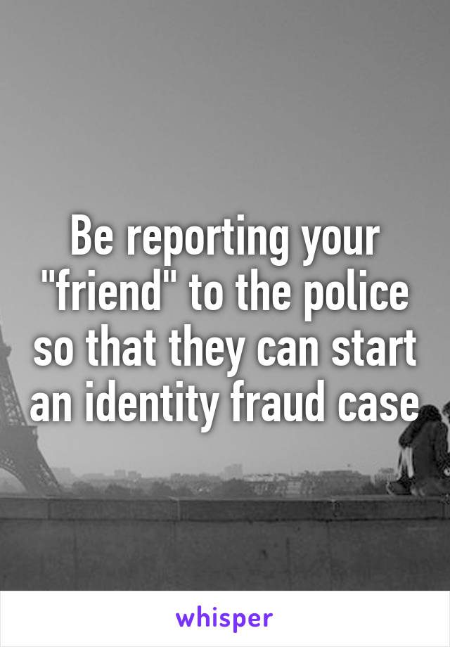 Be reporting your "friend" to the police so that they can start an identity fraud case