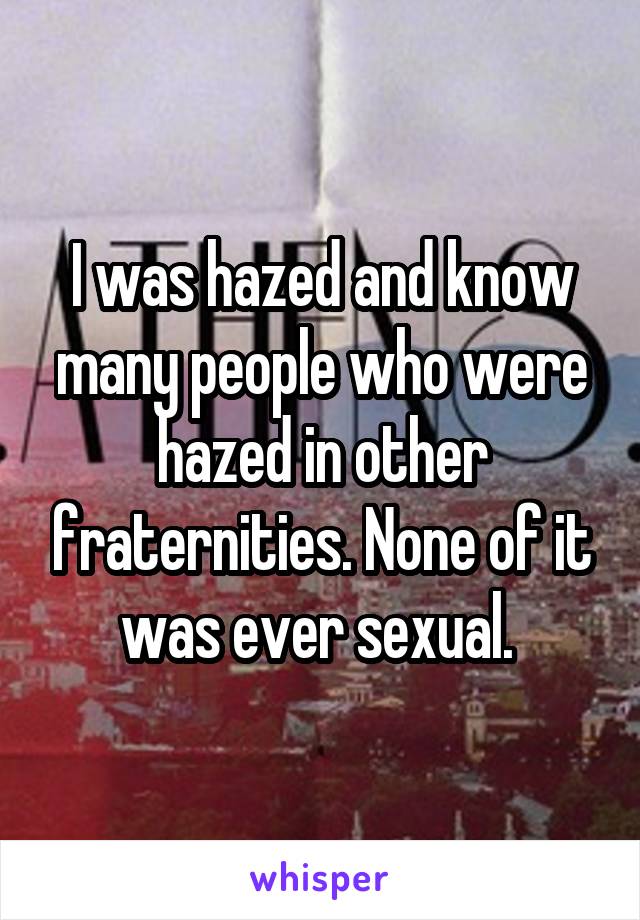 I was hazed and know many people who were hazed in other fraternities. None of it was ever sexual. 