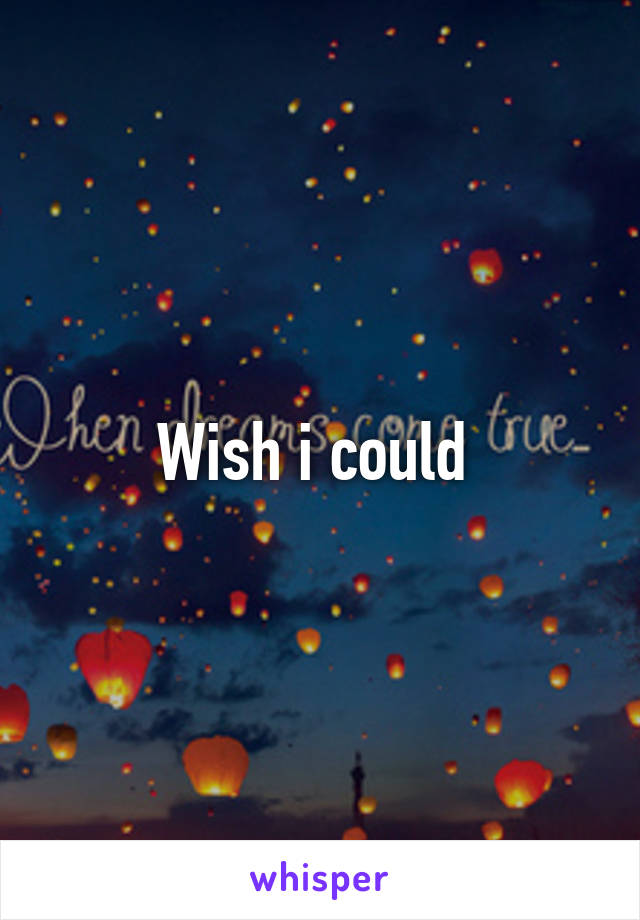 Wish i could 