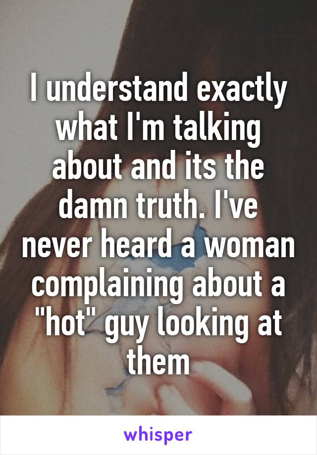 I understand exactly what I'm talking about and its the damn truth. I've never heard a woman complaining about a "hot" guy looking at them