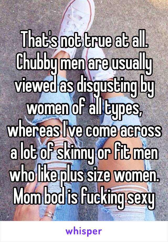 That's not true at all. Chubby men are usually viewed as disgusting by women of all types, whereas I've come across a lot of skinny or fit men who like plus size women. Mom bod is fucking sexy