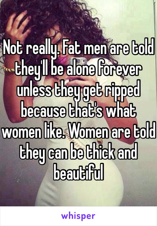 Not really. Fat men are told they'll be alone forever unless they get ripped because that's what women like. Women are told they can be thick and beautiful