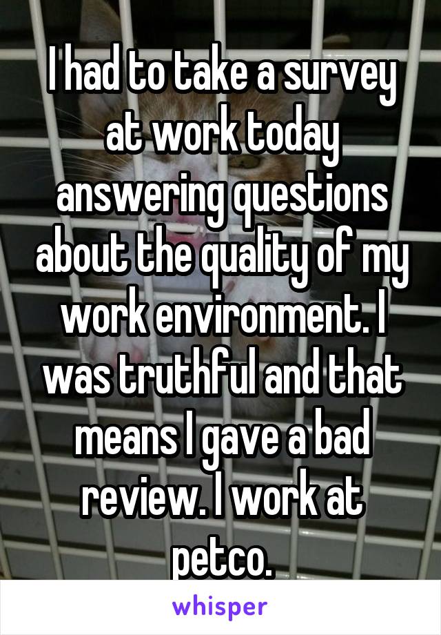 I had to take a survey at work today answering questions about the quality of my work environment. I was truthful and that means I gave a bad review. I work at petco.
