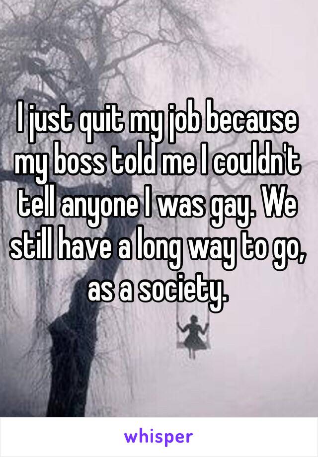 I just quit my job because my boss told me I couldn't tell anyone I was gay. We still have a long way to go, as a society. 