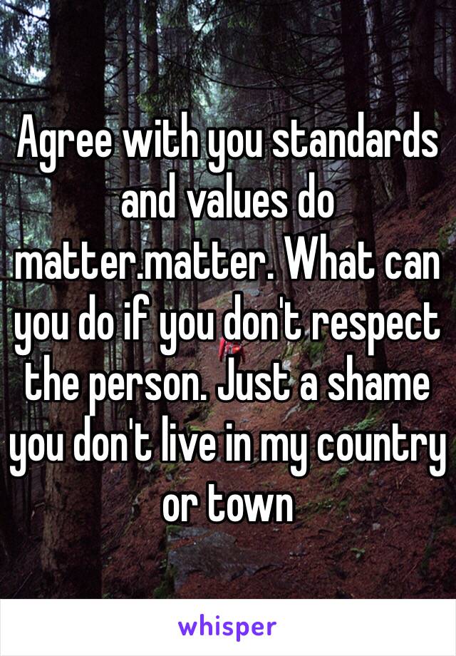 Agree with you standards and values do matter.matter. What can you do if you don't respect the person. Just a shame you don't live in my country or town