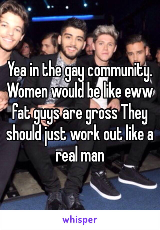 Yea in the gay community. Women would be like eww fat guys are gross They should just work out like a real man