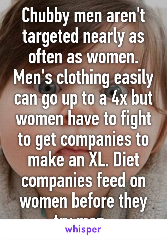 Chubby men aren't targeted nearly as often as women. Men's clothing easily can go up to a 4x but women have to fight to get companies to make an XL. Diet companies feed on women before they try men. 