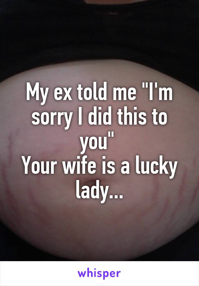 My ex told me "I'm sorry I did this to you" 
Your wife is a lucky lady...