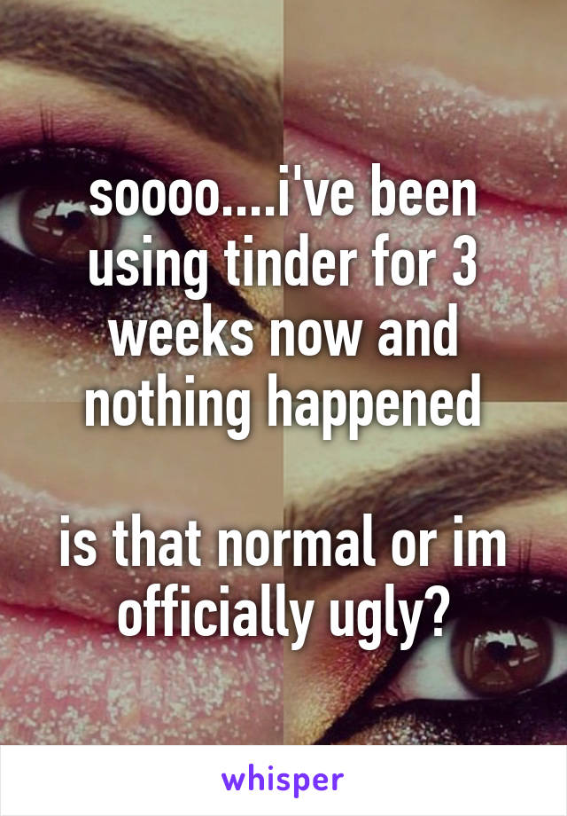 soooo....i've been using tinder for 3 weeks now and nothing happened

is that normal or im officially ugly?