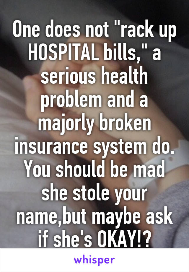 One does not "rack up HOSPITAL bills," a serious health problem and a majorly broken insurance system do. You should be mad she stole your name,but maybe ask if she's OKAY!?