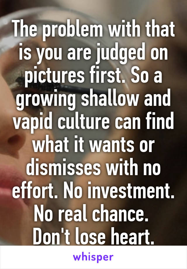 The problem with that is you are judged on pictures first. So a growing shallow and vapid culture can find what it wants or dismisses with no effort. No investment. No real chance. 
Don't lose heart.