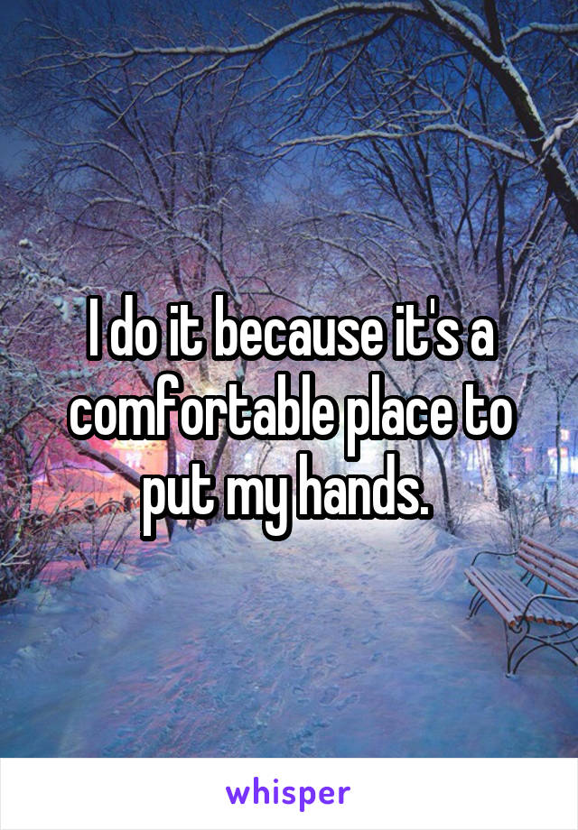 I do it because it's a comfortable place to put my hands. 
