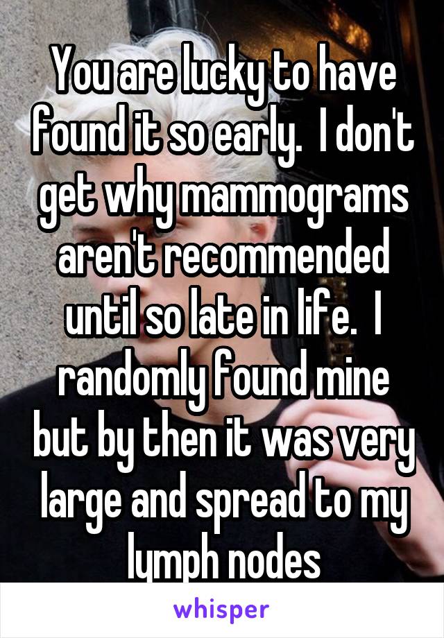 You are lucky to have found it so early.  I don't get why mammograms aren't recommended until so late in life.  I randomly found mine but by then it was very large and spread to my lymph nodes