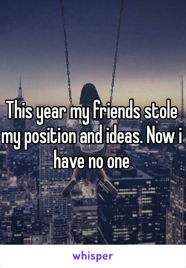 This year my friends stole my position and ideas. Now i have no one
