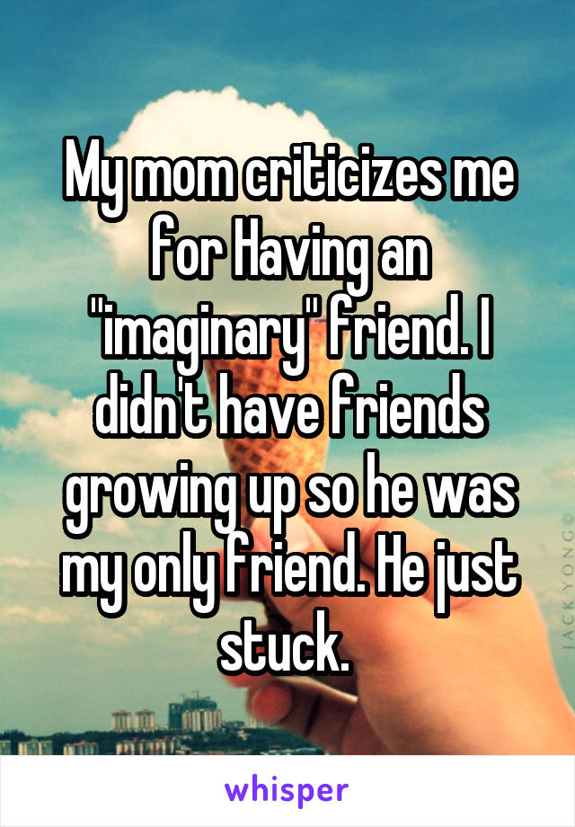 My mom criticizes me for Having an "imaginary" friend. I didn't have friends growing up so he was my only friend. He just stuck. 