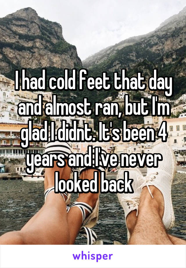 I had cold feet that day and almost ran, but I'm glad I didnt. It's been 4 years and I've never looked back