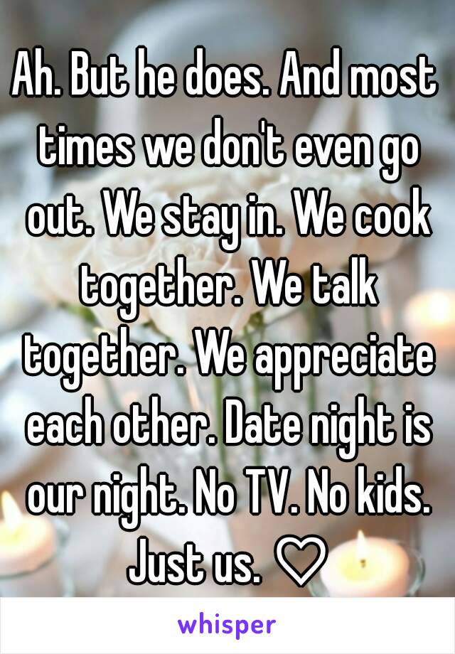 Ah. But he does. And most times we don't even go out. We stay in. We cook together. We talk together. We appreciate each other. Date night is our night. No TV. No kids. Just us. ♡