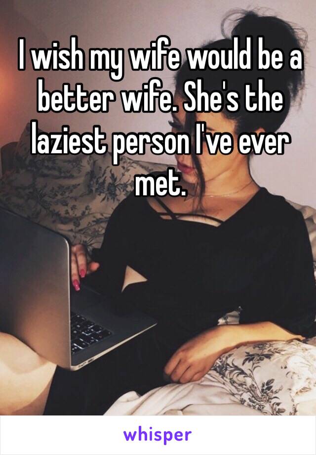 I wish my wife would be a better wife. She's the laziest person I've ever met. 