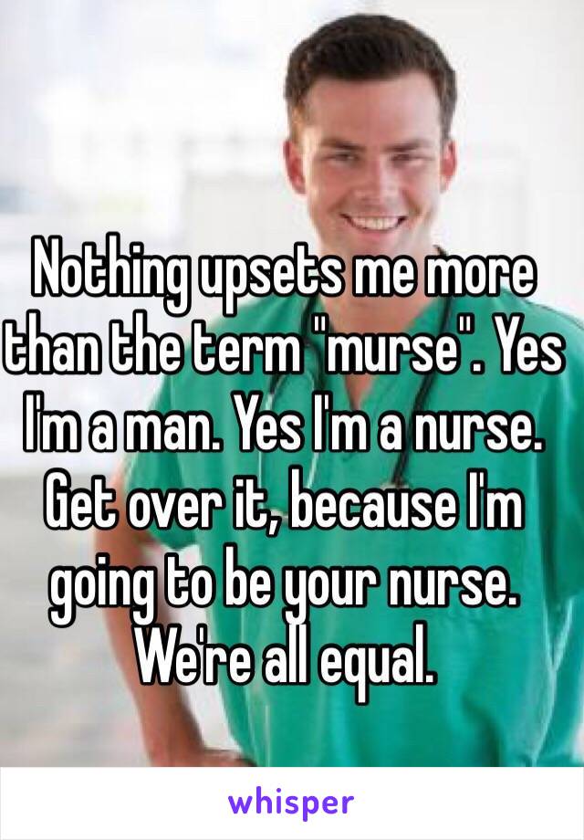 Nothing upsets me more than the term "murse". Yes I'm a man. Yes I'm a nurse. Get over it, because I'm going to be your nurse. We're all equal. 