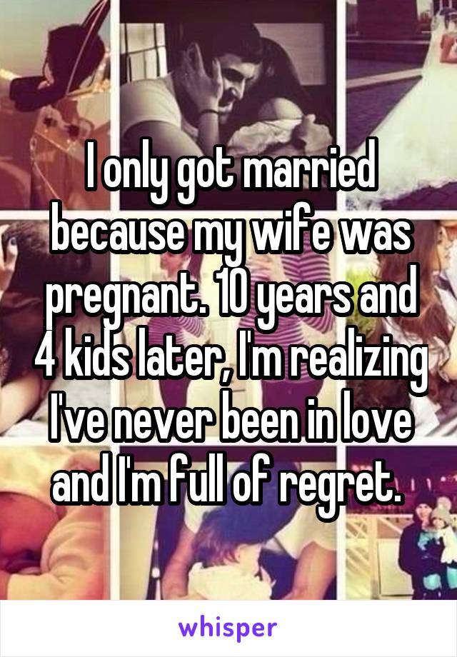 I only got married because my wife was pregnant. 10 years and 4 kids later, I'm realizing I've never been in love and I'm full of regret. 