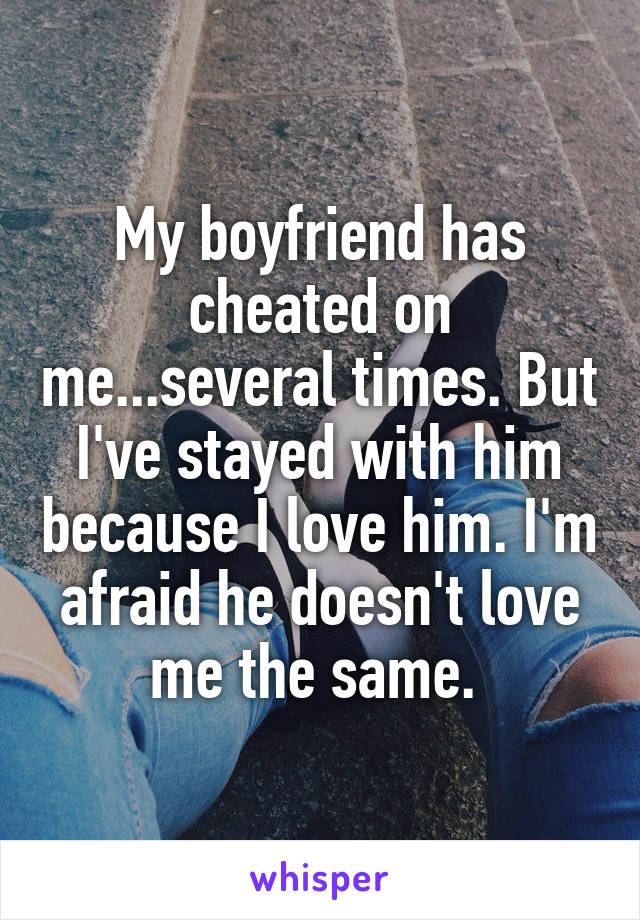 My boyfriend has cheated on me...several times. But I've stayed with him because I love him. I'm afraid he doesn't love me the same. 