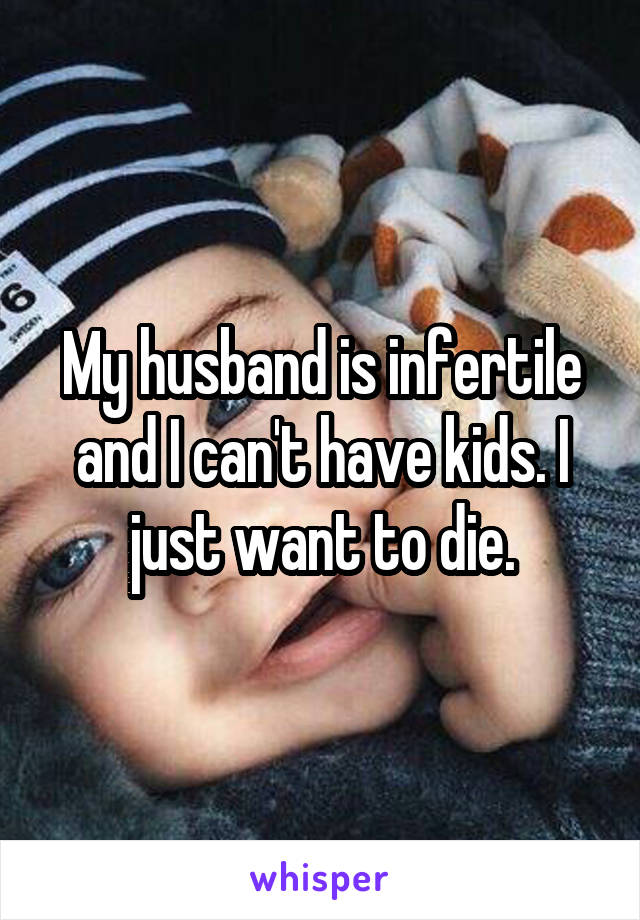 My husband is infertile and I can't have kids. I just want to die.