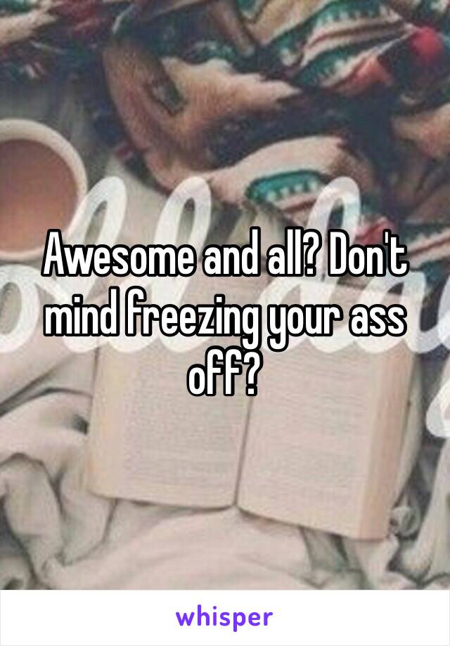 Awesome and all? Don't mind freezing your ass off?