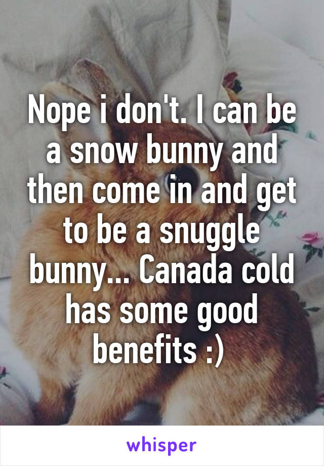 Nope i don't. I can be a snow bunny and then come in and get to be a snuggle bunny... Canada cold has some good benefits :) 