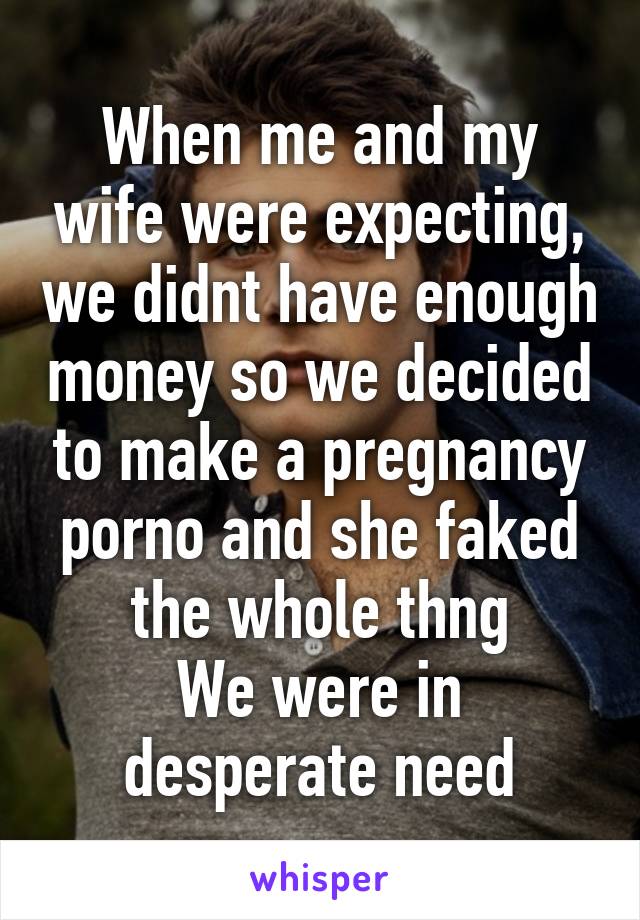 When me and my wife were expecting, we didnt have enough money so we decided to make a pregnancy porno and she faked the whole thng
We were in desperate need