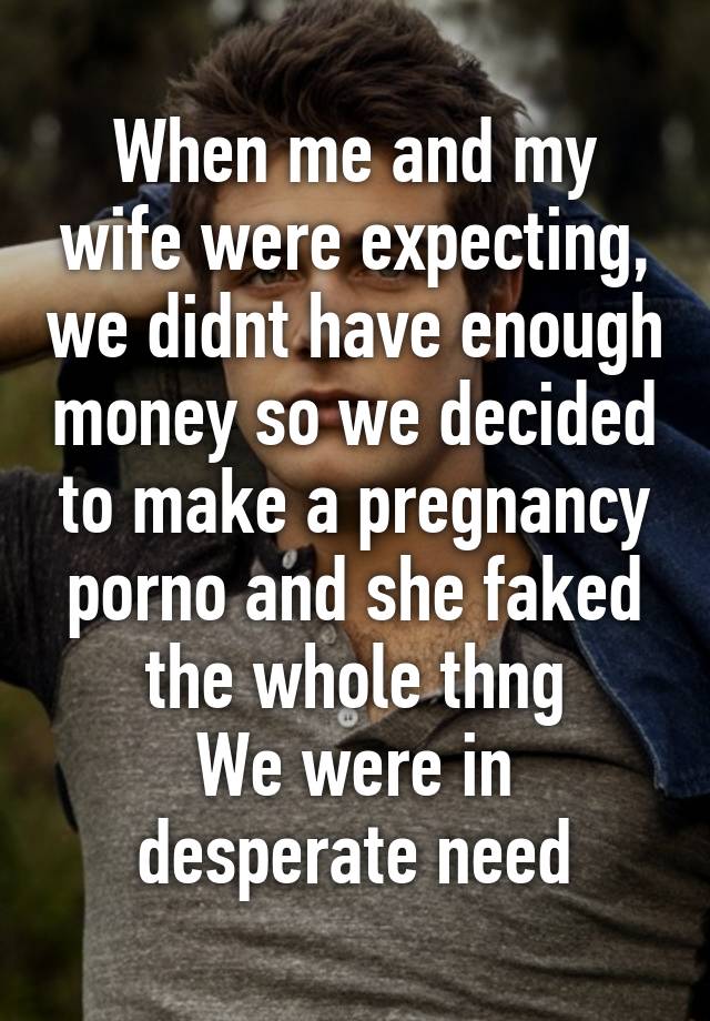 When me and my wife were expecting, we didnt have enough money so we decided to make a pregnancy porno and she faked the whole thng
We were in desperate need