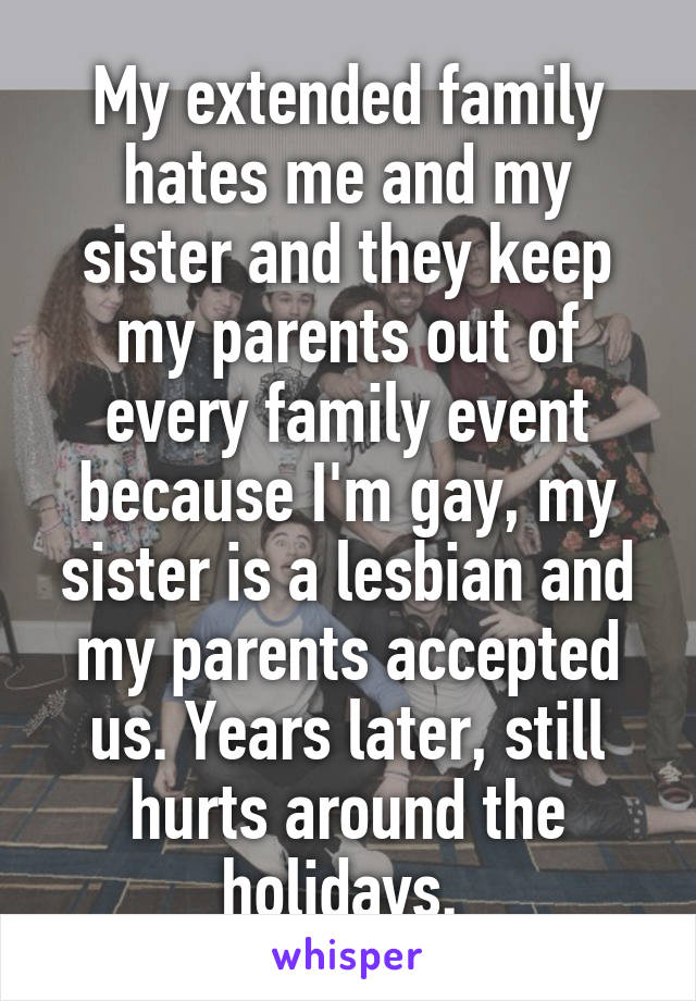 My extended family hates me and my sister and they keep my parents out of every family event because I'm gay, my sister is a lesbian and my parents accepted us. Years later, still hurts around the holidays. 