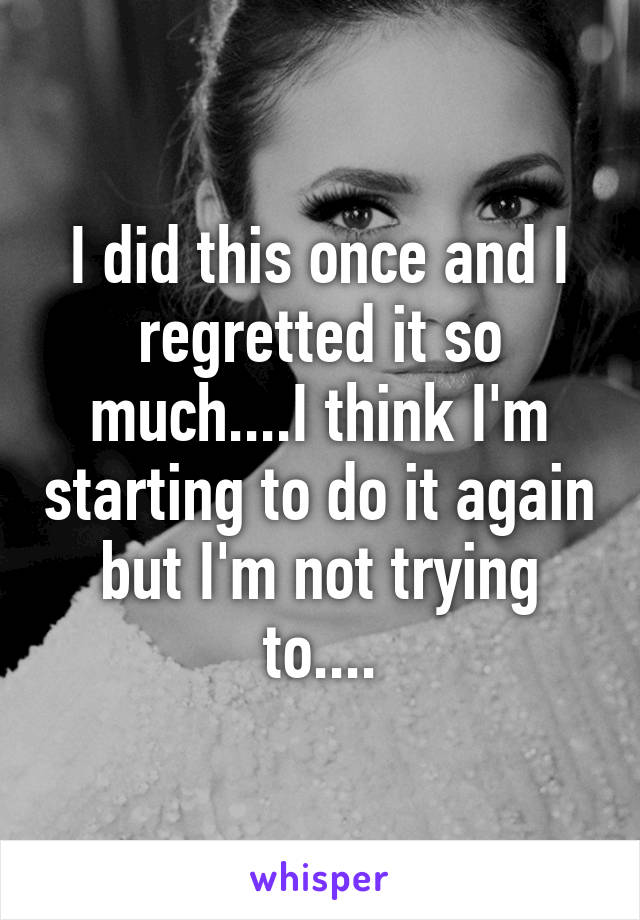 I did this once and I regretted it so much....I think I'm starting to do it again but I'm not trying to....