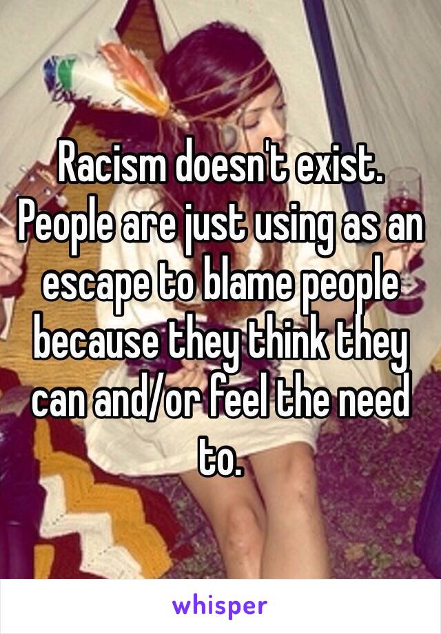 Racism doesn't exist. People are just using as an escape to blame people because they think they can and/or feel the need to.