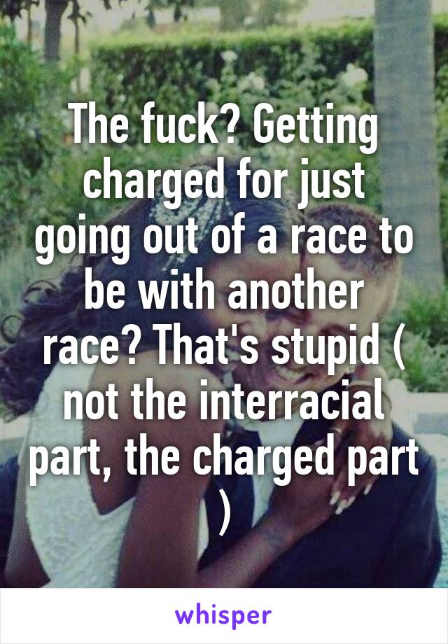 The fuck? Getting charged for just going out of a race to be with another race? That's stupid ( not the interracial part, the charged part )