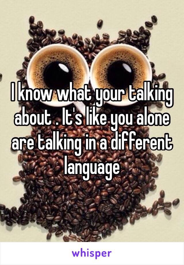 I know what your talking about . It's like you alone are talking in a different language 