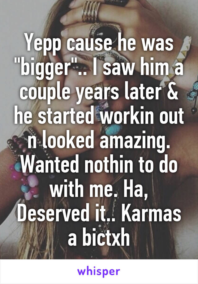 Yepp cause he was "bigger".. I saw him a couple years later & he started workin out n looked amazing. Wanted nothin to do with me. Ha, Deserved it.. Karmas a bictxh