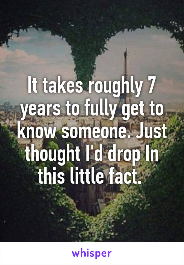 It takes roughly 7 years to fully get to know someone. Just thought I'd drop In this little fact. 