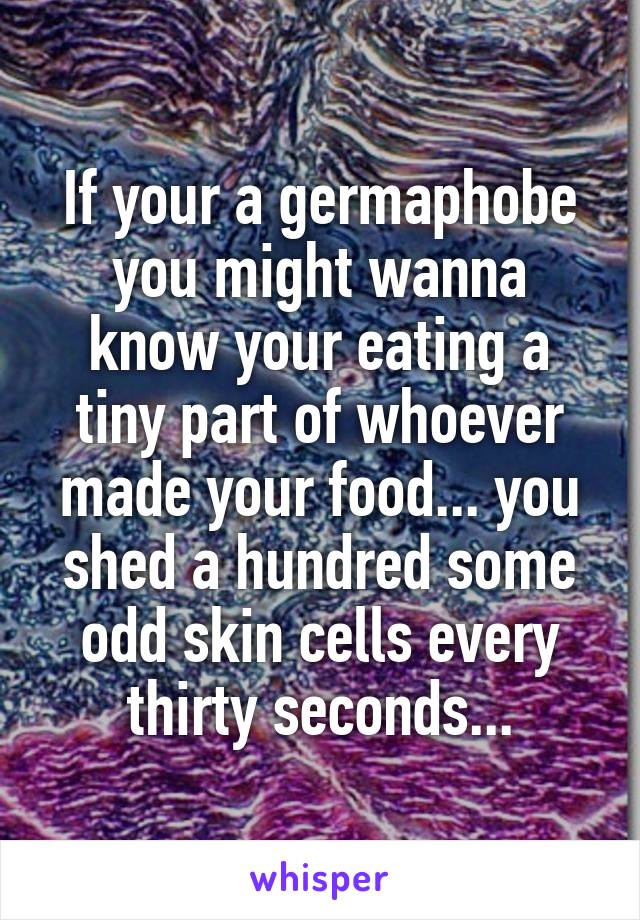 If your a germaphobe you might wanna know your eating a tiny part of whoever made your food... you shed a hundred some odd skin cells every thirty seconds...
